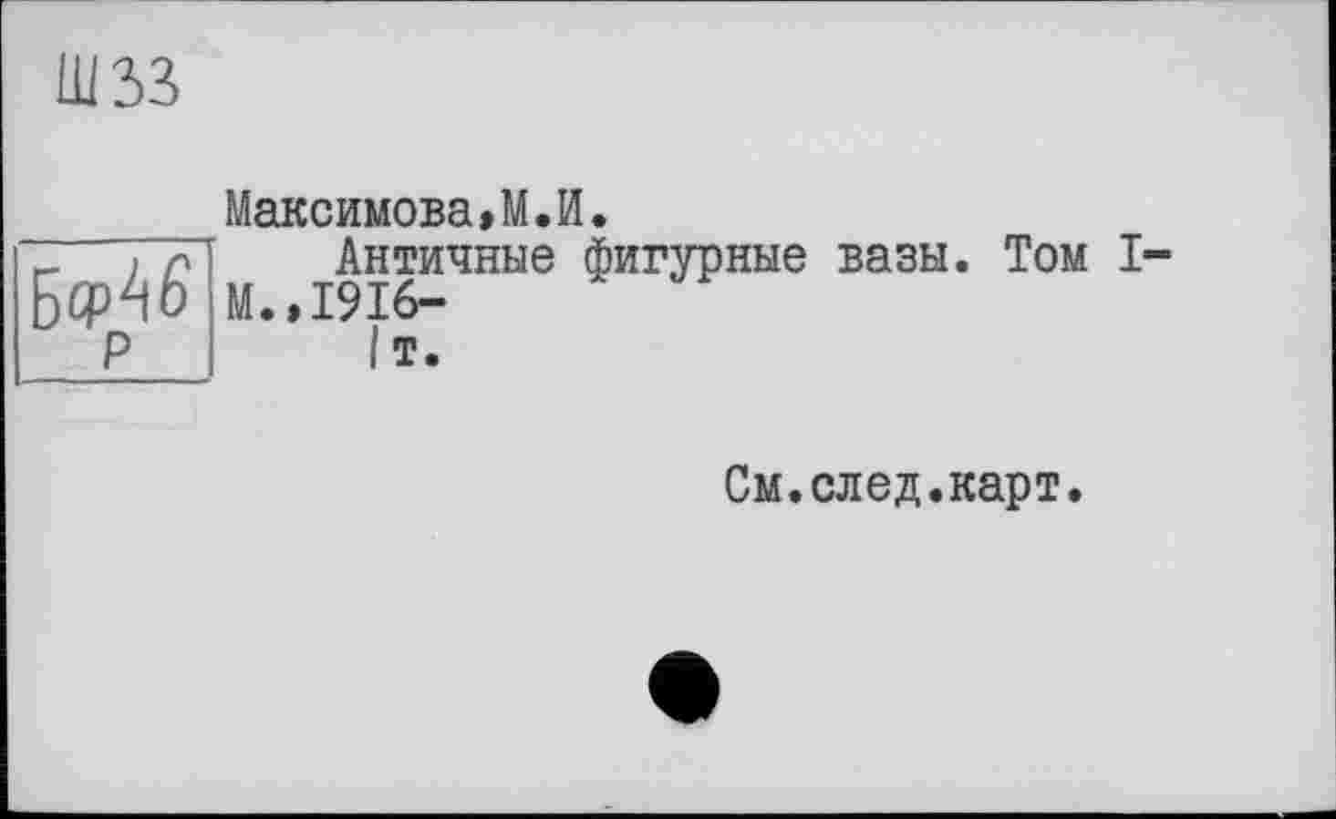 ﻿шзз
Максимова»M.И.
“ ТТЛ Античные фигурные вазы. Том I
□ Ср^О М.»1916-
Р 1т.
См.след.карт.